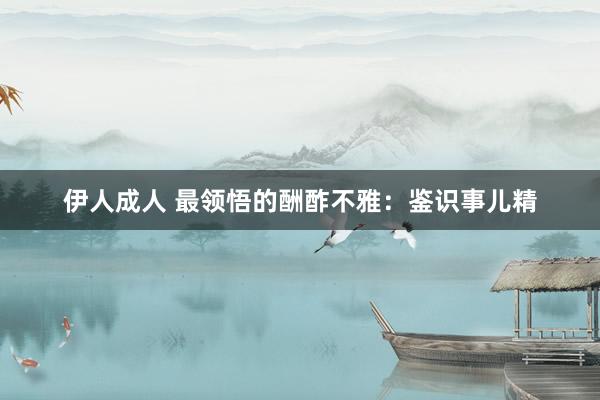 伊人成人 最领悟的酬酢不雅：鉴识事儿精