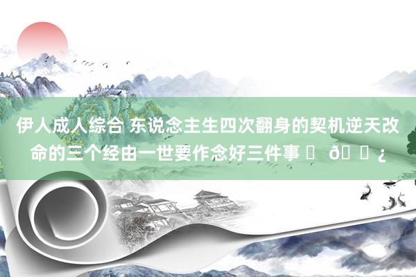 伊人成人综合 东说念主生四次翻身的契机逆天改命的三个经由一世要作念好三件事 ​ 🌿