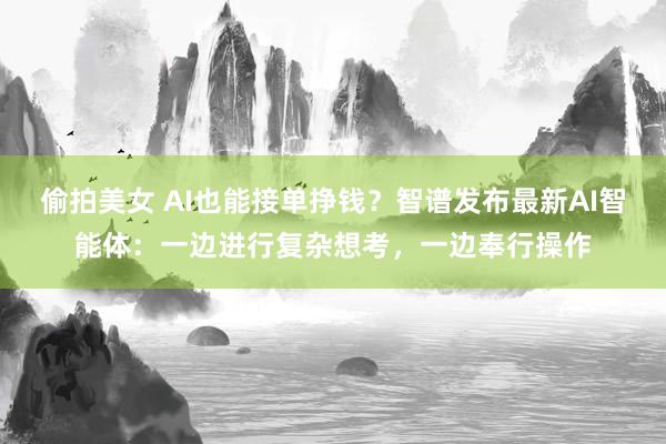 偷拍美女 AI也能接单挣钱？智谱发布最新AI智能体：一边进行复杂想考，一边奉行操作