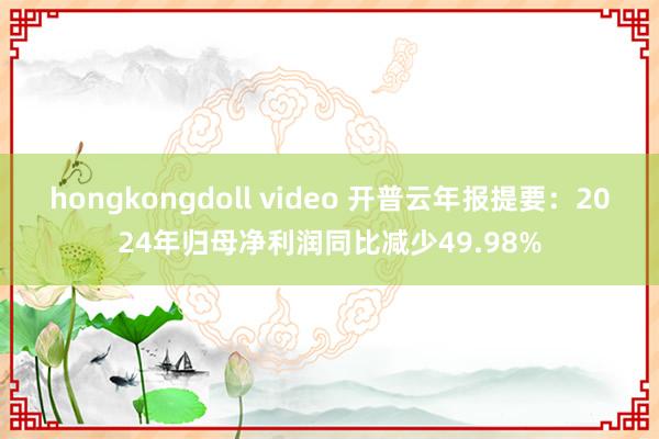 hongkongdoll video 开普云年报提要：2024年归母净利润同比减少49.98%