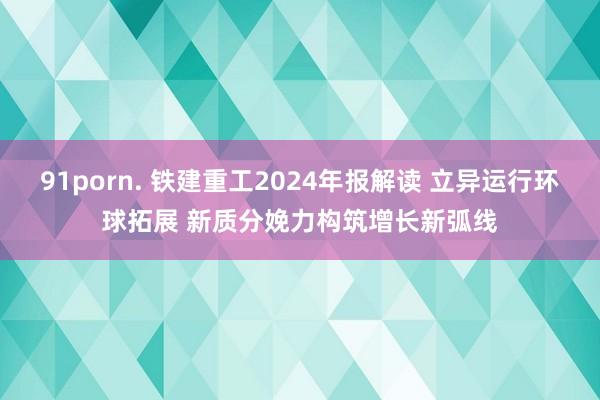 91porn. 铁建重工2024年报解读 立异运行环球拓展 新质分娩力构筑增长新弧线