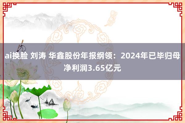 ai换脸 刘涛 华鑫股份年报纲领：2024年已毕归母净利润3.65亿元