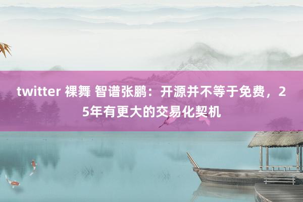 twitter 裸舞 智谱张鹏：开源并不等于免费，25年有更大的交易化契机