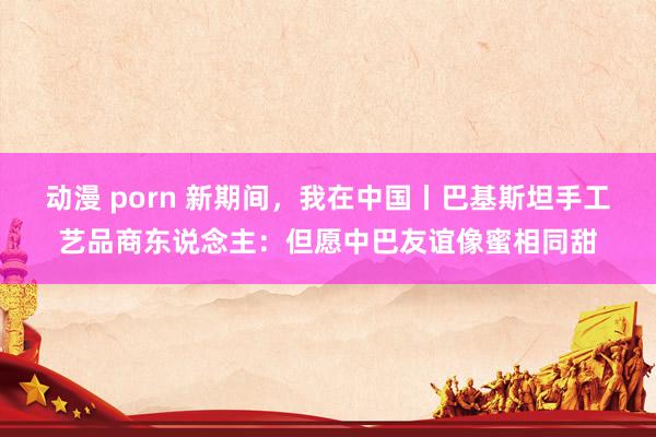 动漫 porn 新期间，我在中国丨巴基斯坦手工艺品商东说念主：但愿中巴友谊像蜜相同甜