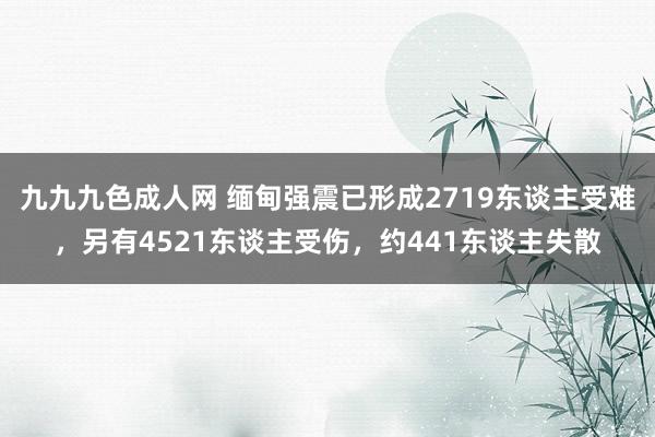 九九九色成人网 缅甸强震已形成2719东谈主受难，另有4521东谈主受伤，约441东谈主失散