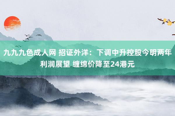 九九九色成人网 招证外洋：下调中升控股今明两年利润展望 缠绵价降至24港元