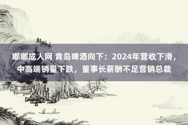 嘟嘟成人网 青岛啤酒向下：2024年营收下滑，中高端销量下跌，董事长薪酬不足营销总裁