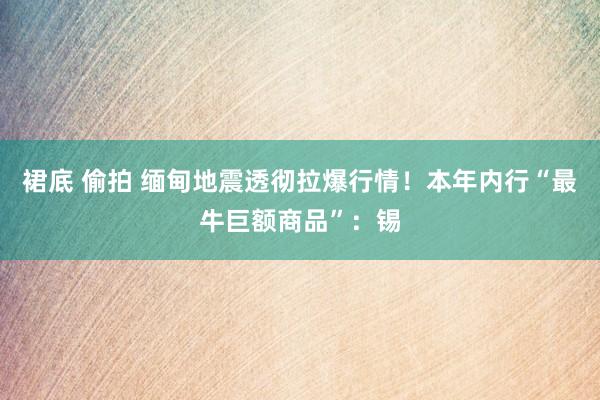 裙底 偷拍 缅甸地震透彻拉爆行情！本年内行“最牛巨额商品”：锡