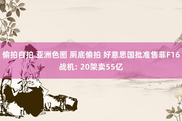偷拍自拍 亚洲色图 厕底偷拍 好意思国批准售菲F16战机: 20架卖55亿