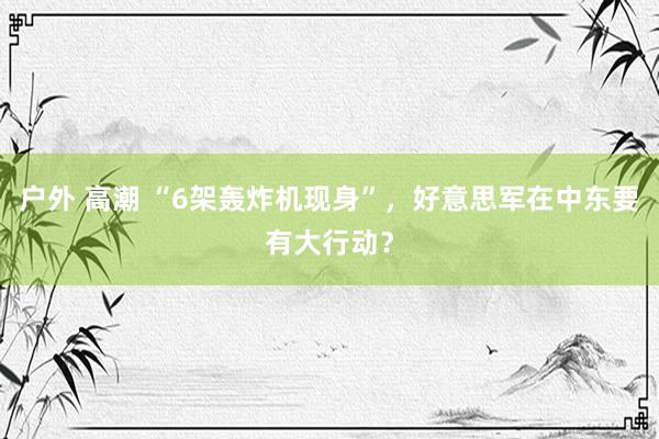 户外 高潮 “6架轰炸机现身”，好意思军在中东要有大行动？