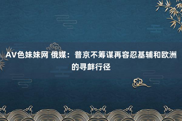 AV色妹妹网 俄媒：普京不筹谋再容忍基辅和欧洲的寻衅行径