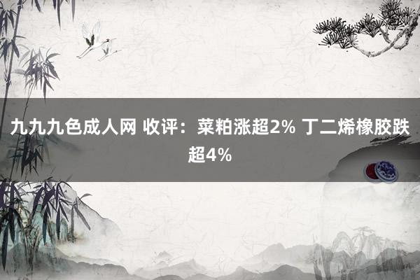 九九九色成人网 收评：菜粕涨超2% 丁二烯橡胶跌超4%