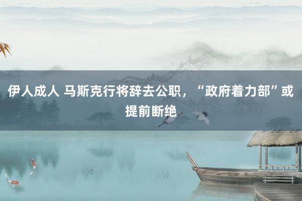 伊人成人 马斯克行将辞去公职，“政府着力部”或提前断绝