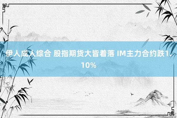伊人成人综合 股指期货大皆着落 IM主力合约跌1.10%