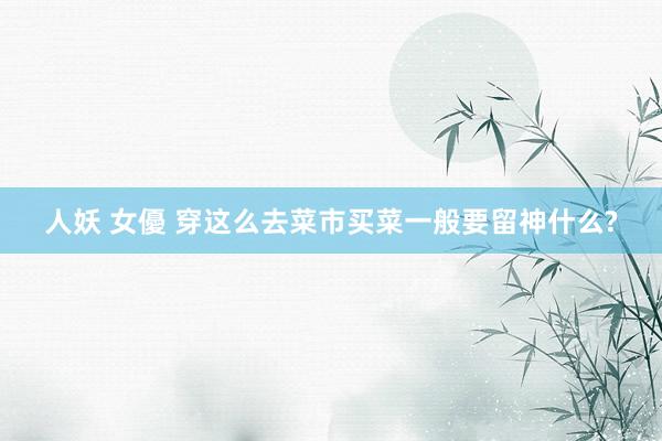 人妖 女優 穿这么去菜市买菜一般要留神什么?