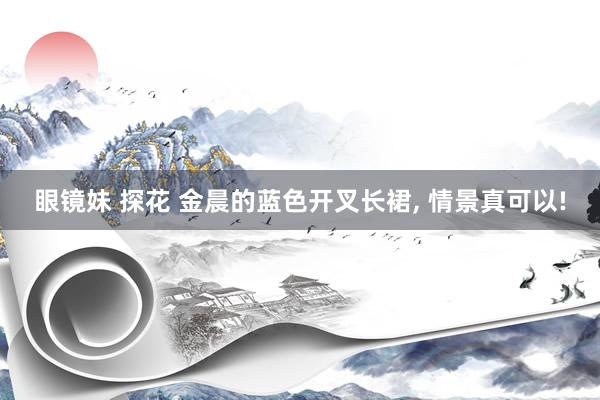 眼镜妹 探花 金晨的蓝色开叉长裙， 情景真可以!