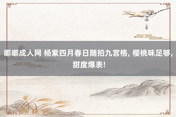 嘟嘟成人网 杨紫四月春日随拍九宫格， 樱桃味足够， 甜度爆表!