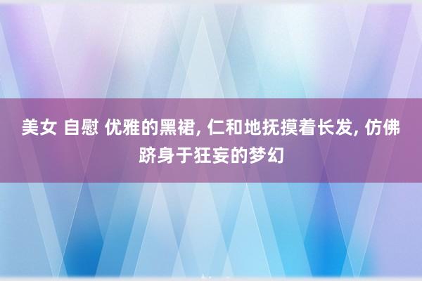 美女 自慰 优雅的黑裙， 仁和地抚摸着长发， 仿佛跻身于狂妄的梦幻