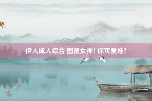 伊人成人综合 国漫女神! 你可爱谁?