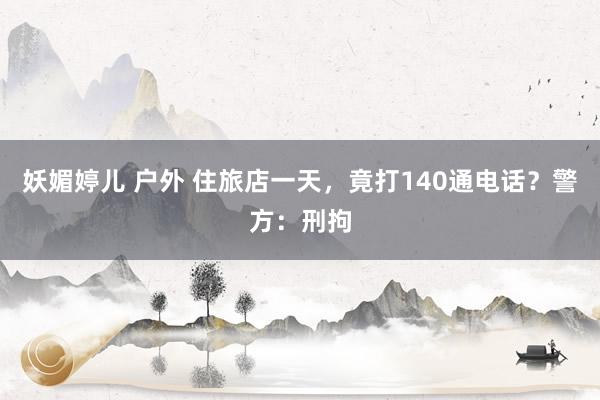 妖媚婷儿 户外 住旅店一天，竟打140通电话？警方：刑拘