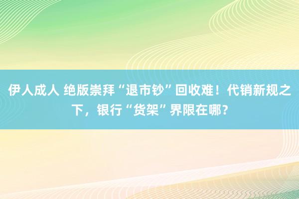 伊人成人 绝版崇拜“退市钞”回收难！代销新规之下，银行“货架”界限在哪？