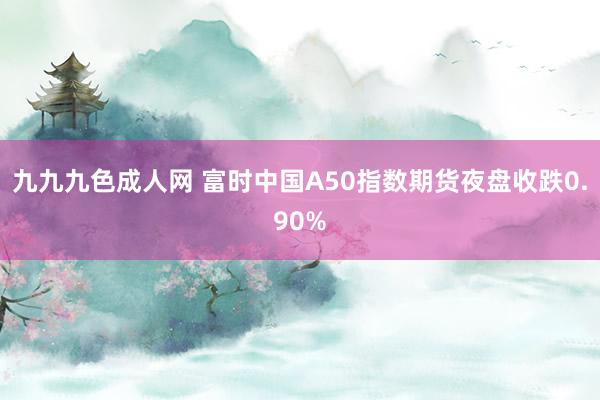九九九色成人网 富时中国A50指数期货夜盘收跌0.90%