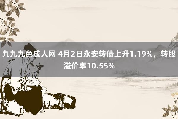 九九九色成人网 4月2日永安转债上升1.19%，转股溢价率10.55%