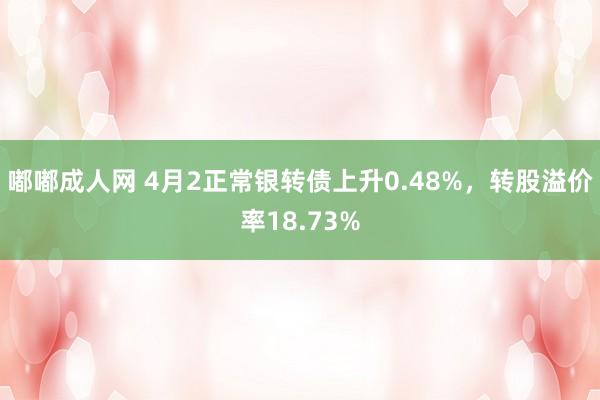 嘟嘟成人网 4月2正常银转债上升0.48%，转股溢价率18.73%