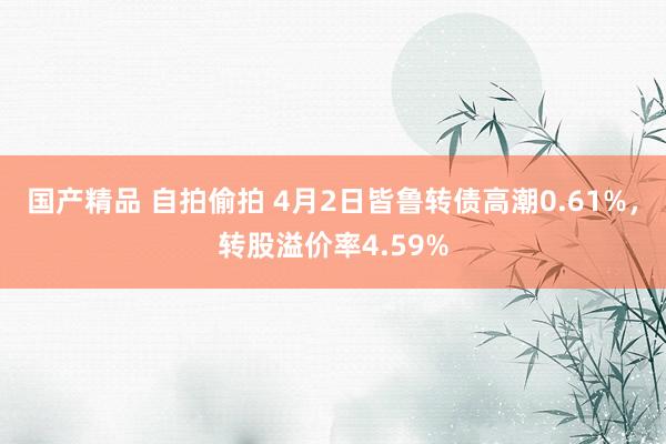 国产精品 自拍偷拍 4月2日皆鲁转债高潮0.61%，转股溢价率4.59%