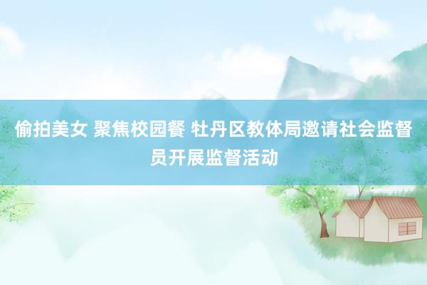 偷拍美女 聚焦校园餐 牡丹区教体局邀请社会监督员开展监督活动
