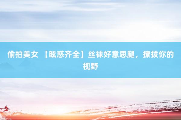 偷拍美女 【眩惑齐全】丝袜好意思腿，撩拨你的视野