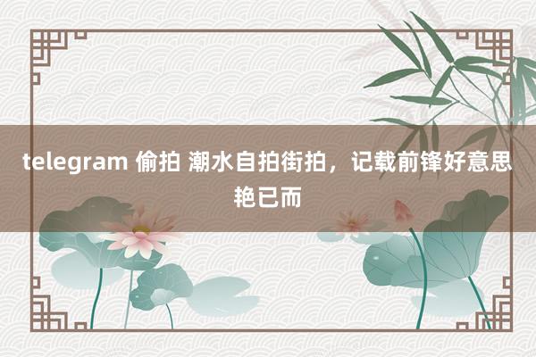 telegram 偷拍 潮水自拍街拍，记载前锋好意思艳已而