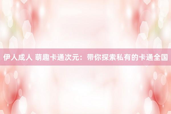 伊人成人 萌趣卡通次元：带你探索私有的卡通全国