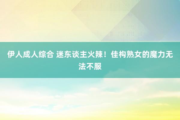 伊人成人综合 迷东谈主火辣！佳构熟女的魔力无法不服