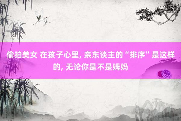 偷拍美女 在孩子心里， 亲东谈主的“排序”是这样的， 无论你是不是姆妈