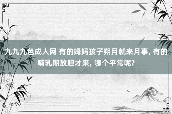 九九九色成人网 有的姆妈孩子朔月就来月事， 有的哺乳期放胆才来， 哪个平常呢?