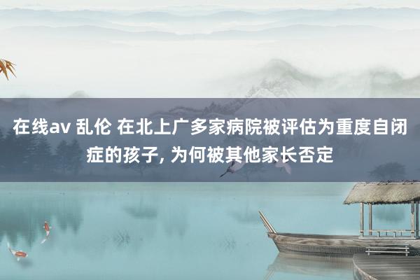 在线av 乱伦 在北上广多家病院被评估为重度自闭症的孩子， 为何被其他家长否定