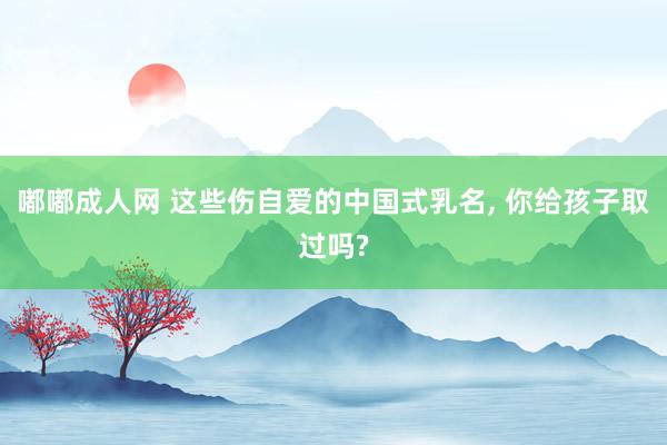嘟嘟成人网 这些伤自爱的中国式乳名， 你给孩子取过吗?
