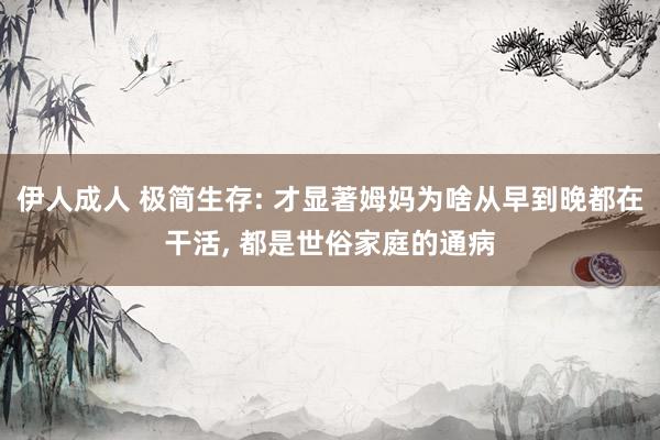 伊人成人 极简生存: 才显著姆妈为啥从早到晚都在干活， 都是世俗家庭的通病