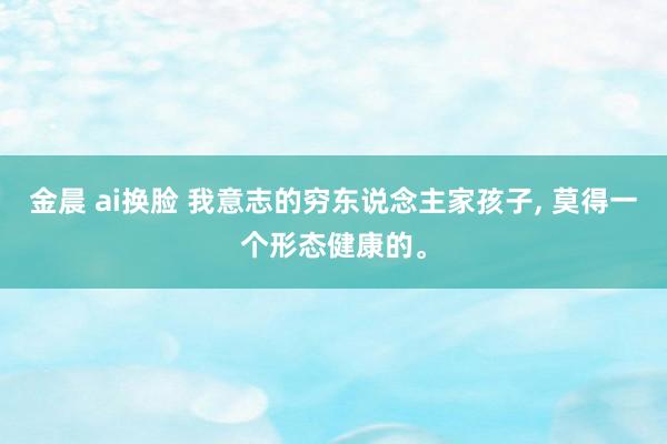 金晨 ai换脸 我意志的穷东说念主家孩子， 莫得一个形态健康的。