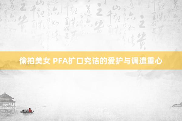 偷拍美女 PFA扩口究诘的爱护与调遣重心