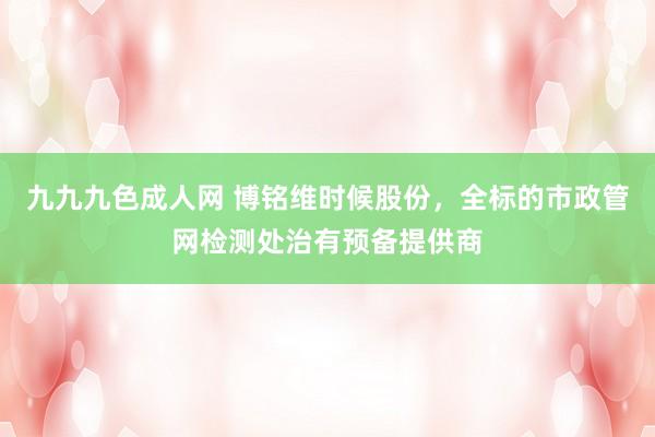 九九九色成人网 博铭维时候股份，全标的市政管网检测处治有预备提供商