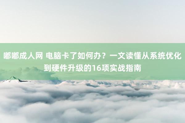 嘟嘟成人网 电脑卡了如何办？一文读懂从系统优化到硬件升级的16项实战指南