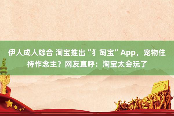 伊人成人综合 淘宝推出“犭匋宝”App，宠物住持作念主？网友直呼：淘宝太会玩了
