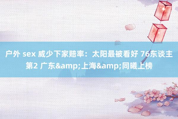 户外 sex 威少下家赔率：太阳最被看好 76东谈主第2 广东&上海&同曦上榜