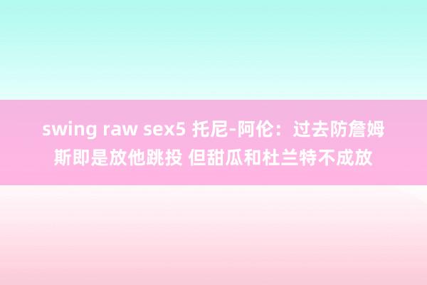 swing raw sex5 托尼-阿伦：过去防詹姆斯即是放他跳投 但甜瓜和杜兰特不成放