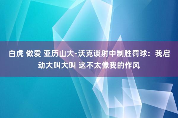 白虎 做爱 亚历山大-沃克谈射中制胜罚球：我启动大叫大叫 这不太像我的作风
