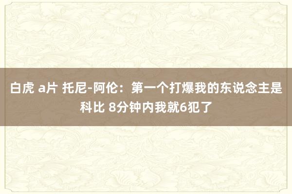 白虎 a片 托尼-阿伦：第一个打爆我的东说念主是科比 8分钟内我就6犯了