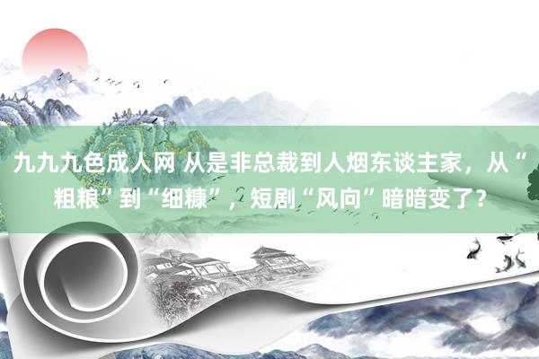 九九九色成人网 从是非总裁到人烟东谈主家，从“粗粮”到“细糠”，短剧“风向”暗暗变了？