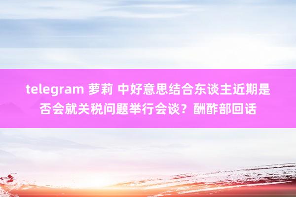 telegram 萝莉 中好意思结合东谈主近期是否会就关税问题举行会谈？酬酢部回话